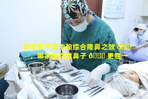 欲做鼻子享中翰综合隆鼻之效 🦉 ，哪家医院做鼻子 🐈 更胜一筹